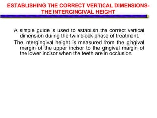ESTABLISHING THE CORRECT VERTICAL DIMENSIONS-
THE INTERGINGIVAL HEIGHT
A simple guide is used to establish the correct vertical
dimension during the twin block phase of treatment.
The intergingival height is measured from the gingival
margin of the upper incisor to the gingival margin of
the lower incisor when the teeth are in occlusion.
 