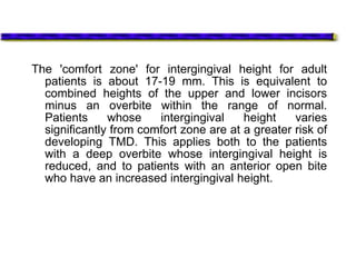 The 'comfort zone' for intergingival height for adult
patients is about 17-19 mm. This is equivalent to
combined heights of the upper and lower incisors
minus an overbite within the range of normal.
Patients whose intergingival height varies
significantly from comfort zone are at a greater risk of
developing TMD. This applies both to the patients
with a deep overbite whose intergingival height is
reduced, and to patients with an anterior open bite
who have an increased intergingival height.
 