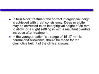  In twin block treatment the correct intergingival height
is achieved with great consistency. Deep overbite
may be corrected to an intergingival height of 20 mm
to allow for a slight settling in with a resultant overbite
increase after treatment.
 In the younger patient's a range of 15-17 mm is
normal and allowance should be made for the
diminutive height of the clinical crowns.
 