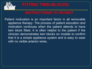 Patient motivation is an important factor in all removable
appliance therapy. The process of patient education and
motivation continues when the patient attends to have
twin block fitted. It is often helpful to the patient if the
clinician demonstrates twin blocks on models to confirm
that it is a simple appliance system and is easy to wear
with no visible anterior wires.
FITTING TWIN·BLOCKS:
INSTRUCTIONS TO PATIENT
 