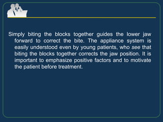 Simply biting the blocks together guides the lower jaw
forward to correct the bite. The appliance system is
easily understood even by young patients, who see that
biting the blocks together corrects the jaw position. It is
important to emphasize positive factors and to motivate
the patient before treatment.
 