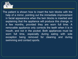 The patient is shown how to insert the twin blocks with the
help of a mirror, pointing out the immediate improvement
in facial appearance when the twin blocks is inserted and
explaining that the appliance will produce this change, in
a few months, provided they are worn full time. A
removable appliance only corrects the teeth when it is in
mouth, and not in the pocket. Both appliances must be
worn full time, especially during eating with sole
exception being removed for cleaning and during
swimming and contact sports.
 