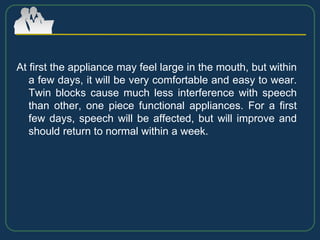 At first the appliance may feel large in the mouth, but within
a few days, it will be very comfortable and easy to wear.
Twin blocks cause much less interference with speech
than other, one piece functional appliances. For a first
few days, speech will be affected, but will improve and
should return to normal within a week.
 