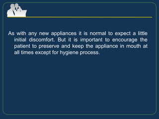 As with any new appliances it is normal to expect a little
initial discomfort. But it is important to encourage the
patient to preserve and keep the appliance in mouth at
all times except for hygiene process.
 