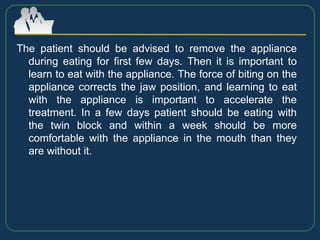 The patient should be advised to remove the appliance
during eating for first few days. Then it is important to
learn to eat with the appliance. The force of biting on the
appliance corrects the jaw position, and learning to eat
with the appliance is important to accelerate the
treatment. In a few days patient should be eating with
the twin block and within a week should be more
comfortable with the appliance in the mouth than they
are without it.
 