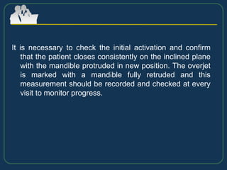 It is necessary to check the initial activation and confirm
that the patient closes consistently on the inclined plane
with the mandible protruded in new position. The overjet
is marked with a mandible fully retruded and this
measurement should be recorded and checked at every
visit to monitor progress.
 