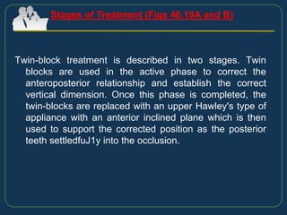 Twin-block treatment is described in two stages. Twin
blocks are used in the active phase to correct the
anteroposterior relationship and establish the correct
vertical dimension. Once this phase is completed, the
twin-blocks are replaced with an upper Hawley's type of
appliance with an anterior inclined plane which is then
used to support the corrected position as the posterior
teeth settledfuJ1y into the occlusion.
Stages of Treatment (Figs 46.19A and B)
 