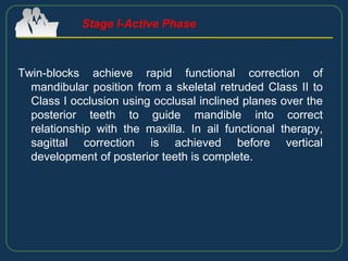 Twin-blocks achieve rapid functional correction of
mandibular position from a skeletal retruded Class II to
Class I occlusion using occlusal inclined planes over the
posterior teeth to guide mandible into correct
relationship with the maxilla. In ail functional therapy,
sagittal correction is achieved before vertical
development of posterior teeth is complete.
Stage I-Active Phase
 