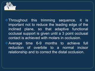 Throughout this trimming sequence, it is
important not to reduce the leading edge of the
inclined plane, so that adaptive functional
occlusal support is given until a 3 point occlusal
contact is achieved with molars in occlusion.
Average time 6-9 months to achieve full
reduction of overbite to a normal incisor
relationship and to correct the distal occlusion.
 