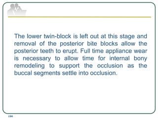  The lower twin-block is left out at this stage and
removal of the posterior bite blocks allow the
posterior teeth to erupt. Full time appliance wear
is necessary to allow time for internal bony
remodeling to support the occlusion as the
buccal segments settle into occlusion.
196
 