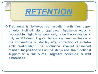  Treatment is followed by retention with the upper
anterior inclined plane appliance. Appliance wear is
reduced to night time wear only once the occlusion is
fully established. A good buccal segment occlusion is
the cornerstone of stability after correction of arch-to-
arch relationship. The appliance affected advanced
mandibular position will not be stable until the functional
support of a full buccal segment occlusion is well
established.
RETENTION
 