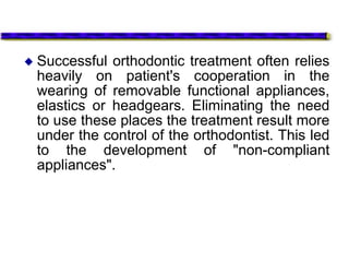  Successful orthodontic treatment often relies
heavily on patient's cooperation in the
wearing of removable functional appliances,
elastics or headgears. Eliminating the need
to use these places the treatment result more
under the control of the orthodontist. This led
to the development of "non-compliant
appliances".
 