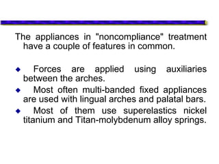 The appliances in "noncompliance" treatment
have a couple of features in common.
 Forces are applied using auxiliaries
between the arches.
 Most often multi-banded fixed appliances
are used with lingual arches and palatal bars.
 Most of them use superelastics nickel
titanium and Titan-molybdenum alloy springs.
 