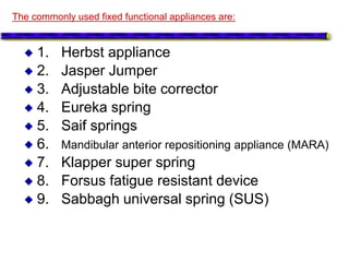  1. Herbst appliance
 2. Jasper Jumper
 3. Adjustable bite corrector
 4. Eureka spring
 5. Saif springs
 6. Mandibular anterior repositioning appliance (MARA)
 7. Klapper super spring
 8. Forsus fatigue resistant device
 9. Sabbagh universal spring (SUS)
The commonly used fixed functional appliances are:
 
