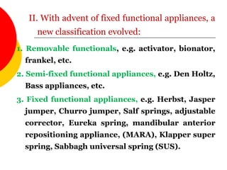 1. Removable functionals, e.g. activator, bionator,
frankel, etc.
2. Semi-fixed functional appliances, e.g. Den Holtz,
Bass appliances, etc.
3. Fixed functional appliances, e.g. Herbst, Jasper
jumper, Churro jumper, Salf springs, adjustable
corrector, Eureka spring, mandibular anterior
repositioning appliance, (MARA), Klapper super
spring, Sabbagh universal spring (SUS).
II. With advent of fixed functional appliances, a
new classification evolved:
 