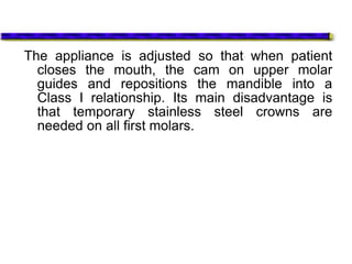 The appliance is adjusted so that when patient
closes the mouth, the cam on upper molar
guides and repositions the mandible into a
Class I relationship. Its main disadvantage is
that temporary stainless steel crowns are
needed on all first molars.
 