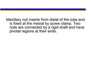 Maxillary rod inserts from distal of the tube and
is fixed at the mesial by screw clamp. Two
rods are connected by a rigid shaft and have
pivotal regions at their ends.
 