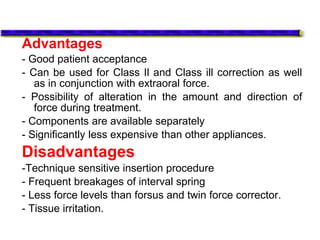 Advantages
- Good patient acceptance
- Can be used for Class Il and Class ill correction as well
as in conjunction with extraoral force.
- Possibility of alteration in the amount and direction of
force during treatment.
- Components are available separately
- Significantly less expensive than other appliances.
Disadvantages
-Technique sensitive insertion procedure
- Frequent breakages of interval spring
- Less force levels than forsus and twin force corrector.
- Tissue irritation.
 