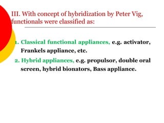 III. With concept of hybridization by Peter Vig,
functionals were classified as:
1. Classical functional appliances, e.g. activator,
Frankels appliance, etc.
2. Hybrid appliances, e.g. propulsor, double oral
screen, hybrid bionators, Bass appliance.
 
