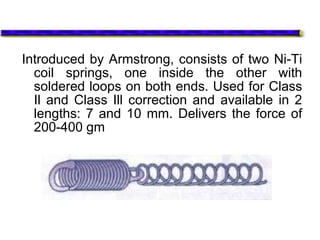 Introduced by Armstrong, consists of two Ni-Ti
coil springs, one inside the other with
soldered loops on both ends. Used for Class
Il and Class Ill correction and available in 2
lengths: 7 and 10 mm. Delivers the force of
200-400 gm
 