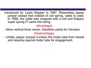 Introduced by Lewis Klapper in 1997. Resembles jasper
jumper except that instead of coil spring, cable is used.
In 1998, the cable was wrapped with a coil and Klappcr
super spring IT came into being.
Advantages
- More vertical force vector, therefore useful for intrusion.
Disadvantages
- Unlike, jasper Jumper it enters the molar tube from mesial
and requires special molar tube for engagement.
 