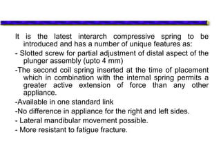 It is the latest interarch compressive spring to be
introduced and has a number of unique features as:
- Slotted screw for partial adjustment of distal aspect of the
plunger assembly (upto 4 mm)
-The second coil spring inserted at the time of placement
which in combination with the internal spring permits a
greater active extension of force than any other
appliance.
-Available in one standard link
-No difference in appliance for the right and left sides.
- Lateral mandibular movement possible.
- More resistant to fatigue fracture.
 