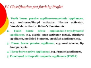 IV. Classification put forth by Profitt
1. Teeth borne passive appliances-myotonic appliances,
e.g. Andresen/Haupl activator, Herren activator,
Woodside, activator, Balter's bionator etc.
2. Tooth borne active applianccs-c-myodynamic
appliances, e.g. elastic open activator (EOA), Birnler's
appliance, modified bionator, stockfish appliance, etc.
3. Tissue borne passive appliance, e.g. oral screen, lip
bumpers, etc.
4. Tissue borne active appliances, e.g. Frankel appliances.
5. Functional orthopedic magnetic appliances (FOMA)
 