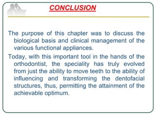 The purpose of this chapter was to discuss the
biological basis and clinical management of the
various functional appliances.
Today, with this important tool in the hands of the
orthodontist, the speciality has truly evolved
from just the ability to move teeth to the ability of
influencing and transforming the dentofacial
structures, thus, permitting the attainment of the
achievable optimum.
CONCLUSION
 
