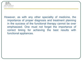 However, as with any other speciality of medicine, the
importance of proper diagnosis and treatment planning
in the success of the functional therapy cannot be over
emphasized. One must not forget the importance of
correct timing for achieving the best results with
functional appliances.
 