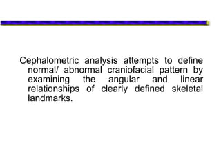 Cephalometric analysis attempts to define
normal/ abnormal craniofacial pattern by
examining the angular and linear
relationships of clearly defined skeletal
landmarks.
 