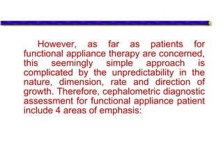 However, as far as patients for
functional appliance therapy are concerned,
this seemingly simple approach is
complicated by the unpredictability in the
nature, dimension, rate and direction of
growth. Therefore, cephalometric diagnostic
assessment for functional appliance patient
include 4 areas of emphasis:
 