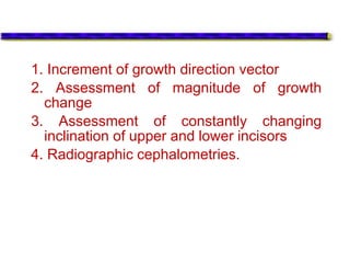 1. Increment of growth direction vector
2. Assessment of magnitude of growth
change
3. Assessment of constantly changing
inclination of upper and lower incisors
4. Radiographic cephalometries.
 