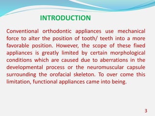 3
Conventional orthodontic appliances use mechanical
force to alter the position of tooth/ teeth into a more
favorable position. However, the scope of these fixed
appliances is greatly limited by certain morphological
conditions which are caused due to aberrations in the
developmental process or the neuromuscular capsule
surrounding the orofacial skeleton. To over come this
limitation, functional appliances came into being.
INTRODUCTION
 