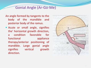 An angle formed by tangents to the
body of the mandible and
posterior body of the ramus.
 Acute or small angle, signifies
the' horizontal growth direction,
a condition favorable for
functional appliance
therapy/anterior positioning of
mandible. Large gonial angle
signifies vertical growth
direction.
35
Gonial Angle (Ar-Go-Me)
 