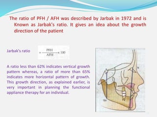The ratio of PFH / AFH was described by Jarbak in 1972 and is
Known as Jarbak's ratio. It gives an idea about the growth
direction of the patient
38
Jarbak's ratio
A ratio less than 62% indicates vertical growth
pattern whereas, a ratio of more than 65%
indicates more horizontal pattern of growth.
This growth direction, as explained earlier, is
very important in planning the functional
appliance therapy for an individual.
 