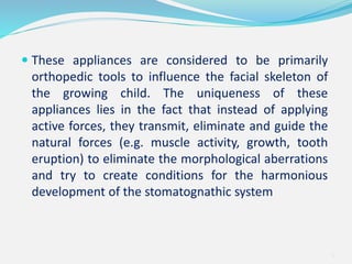  These appliances are considered to be primarily
orthopedic tools to influence the facial skeleton of
the growing child. The uniqueness of these
appliances lies in the fact that instead of applying
active forces, they transmit, eliminate and guide the
natural forces (e.g. muscle activity, growth, tooth
eruption) to eliminate the morphological aberrations
and try to create conditions for the harmonious
development of the stomatognathic system
4
 