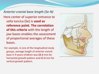 Anterior cranial base length (Se-N)
Here center of superior entrance to
sella turcica (Se) is used as
reference point. The correlation
of this criteria with the length of
jaw bases enables the assessment
of proportional averages of these
bases.
For example, in one of the longitudinal study
groups, average length of anterior cranial
base in 9 years-children was 68.8 mm for
horizontal growth pattern and 63.8 mm for
vertical growth pattern.
40
 