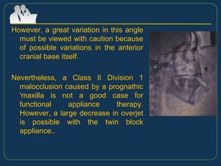 However, a great variation in this angle
must be viewed with caution because
of possible variations in the anterior
cranial base itself.
Nevertheless, a Class II Division 1
malocclusion caused by a prognathic
'maxilla is not a good case for
functional appliance therapy.
However, a large decrease in overjet
is possible with the twin block
appliance..
 