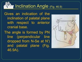 Gives an indication of the
inclination of palatal plane
with respect to anterior
cranial base.
The angle is formed by PN
line (perpendicular line
dropped from N-Se at N')
and palatal plane (Fig.
46.9A).
Inclination Angle (Fig. 46.9)
 