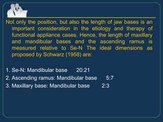 Not only the position, but also the length of jaw bases is an
important consideration in the etiology and therapy of
functional appliance cases. Hence, the length of maxillary
and mandibular bases and the ascending ramus is
measured relative to Se-N The ideal dimensions as
proposed by Schwarz (1958) are:
1. Se-N: Mandibular base 20:21
2. Ascending ramus: Mandibular base 5:7
3. Maxillary base: Mandibular base 2:3
 