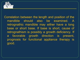 Correlation between the length and position of the
mandible should also be examined. A
retrognathic mandible may either have a long
base or short base. If base is short, cause of
retrognathism is possibly a growth deficiency. If
a favorable growth direction is present,
prognosis for functional appliance therapy is
good.
 