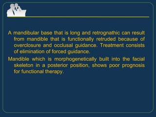A mandibular base that is long and retrognathic can result
from mandible that is functionally retruded because of
overclosure and occlusal guidance. Treatment consists
of elimination of forced guidance.
Mandible which is morphogenetically built into the facial
skeleton in a posterior position, shows poor prognosis
for functional therapy.
 