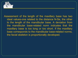 Assessment of the length of the maxillary base has two
ideal values-one related to the distance N-Se, the other
to the length of the mandibular base. A deviation from
the mandibular base-related norm indicates that the
maxillary base is too long or too short. If the maxillary
base corresponds to the mandibular base-related norms,
the facial skeleton is proportionally developed.
 