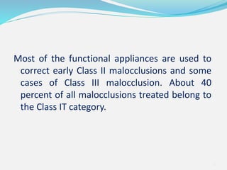 Most of the functional appliances are used to
correct early Class II malocclusions and some
cases of Class III malocclusion. About 40
percent of all malocclusions treated belong to
the Class IT category.
6
 