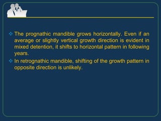  The prognathic mandible grows horizontally. Even if an
average or slightly vertical growth direction is evident in
mixed detention, it shifts to horizontal pattern in following
years.
 In retrognathic mandible, shifting of the growth pattern in
opposite direction is unlikely.
 