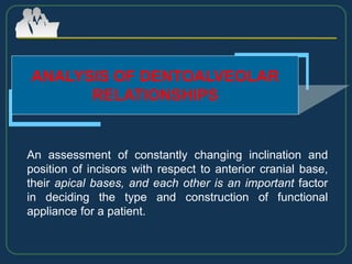 ANALYSIS OF DENTOALVEOLAR
RELATIONSHIPS
An assessment of constantly changing inclination and
position of incisors with respect to anterior cranial base,
their apical bases, and each other is an important factor
in deciding the type and construction of functional
appliance for a patient.
 