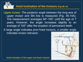 Upper incisor: The posterior angle between the long axis of
upper incisor and SN line is measured (Fig. 46.14A).
The measurement averages 94°-100° until the age of 7
years. However, the angle increases slightly to an
average of 102° after the eruption of permanent teeth.
A large angle indicates proc1ined incisors, a smaller angle
indicates incisor retrusion
Axial Inclination of the Incisors (Fig 46.14)
Axial inclination of the upper and lower incisors
 