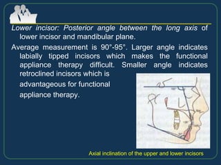 Lower incisor: Posterior angle between the long axis of
lower incisor and mandibular plane.
Average measurement is 90°-95°. Larger angle indicates
labially tipped incisors which makes the functional
appliance therapy difficult. Smaller angle indicates
retroclined incisors which is
advantageous for functional
appliance therapy.
Axial inclination of the upper and lower incisors
 