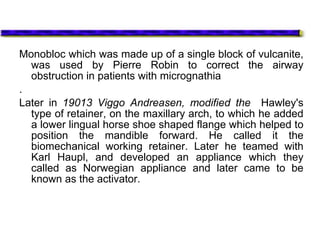 Monobloc which was made up of a single block of vulcanite,
was used by Pierre Robin to correct the airway
obstruction in patients with micrognathia
.
Later in 19013 Viggo Andreasen, modified the Hawley's
type of retainer, on the maxillary arch, to which he added
a lower lingual horse shoe shaped flange which helped to
position the mandible forward. He called it the
biomechanical working retainer. Later he teamed with
Karl Haupl, and developed an appliance which they
called as Norwegian appliance and later came to be
known as the activator.
 