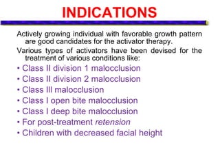 INDICATIONS
Actively growing individual with favorable growth pattern
are good candidates for the activator therapy.
Various types of activators have been devised for the
treatment of various conditions like:
• Class II division 1 malocclusion
• Class II division 2 malocclusion
• Class Ill malocclusion
• Class I open bite malocclusion
• Class I deep bite malocclusion
• For post-treatment retension
• Children with decreased facial height
 